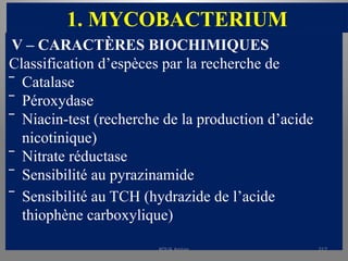 1. MYCOBACTERIUM
V – CARACTÈRES BIOCHIMIQUES
Classification d’espèces par la recherche de
‾ Catalase
‾ Péroxydase
‾ Niacin-test (recherche de la production d’acide
nicotinique)
‾ Nitrate réductase
‾ Sensibilité au pyrazinamide
‾ Sensibilité au TCH (hydrazide de l’acide
thiophène carboxylique)
KOUA Amian 217
 