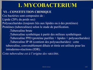 1. MYCOBACTERIUM
VI – CONSTITUTION CHIMIQUE
Ces bactéries sont composées de :
Lipide (20% du poids sec)
Polysaccharides (toujours liés aux lipides ou à des protéines)
Protéines (tuberculines) selon le stade de purification.
.Tuberculine brute
.Tuberculine synthétique à partir des milieux synthétiques
.Tuberculine PPD (protéine purifiée + lipides + polysaccharides)
.Tuberculine IP 48 (contient des polysaccharides) : cette
tuberculine, convenablement diluée et titrée est utilisée pour les
intradermo-réactions (IDR).
Cette tuberculine est à l’origine des vaccins.
KOUA Amian 218
 