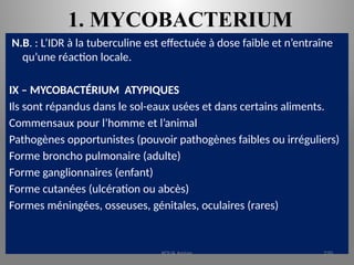 1. MYCOBACTERIUM
N.B. : L’IDR à la tuberculine est effectuée à dose faible et n’entraîne
qu’une réaction locale.
IX – MYCOBACTÉRIUM ATYPIQUES
Ils sont répandus dans le sol-eaux usées et dans certains aliments.
Commensaux pour l’homme et l’animal
Pathogènes opportunistes (pouvoir pathogènes faibles ou irréguliers)
Forme broncho pulmonaire (adulte)
Forme ganglionnaires (enfant)
Forme cutanées (ulcération ou abcès)
Formes méningées, osseuses, génitales, oculaires (rares)
KOUA Amian 220
 