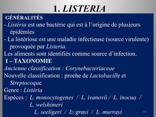 1. LISTERIA
GÉNÉRALITÉS
- Listéria est une bactérie qui est à l’origine de plusieurs
épidémies
- La listériose est une maladie infectieuse (source virulente)
provoquée par Listeria.
Les aliments sont identifiés comme source d’infection.
I – TAXONOMIE
Ancienne classification : Corynebacteriaceae
Nouvelle classification : proche de Lactobacille et
Streptocoque
Genre : Listéria
Espèces : L. monocytogenes / L. ivanovii / L. inocua /
L. welshimeri
L. seeligeri / L. grayi / L. murrayi
KOUA Amian 233
 