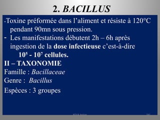 2. BACILLUS
-Toxine préformée dans l’aliment et résiste à 120°C
pendant 90mn sous pression.
- Les manifestations débutent 2h – 6h après
ingestion de la dose infectieuse c’est-à-dire
105
- 107
cellules.
II – TAXONOMIE
Famille : Bacillaceae
Genre : Bacillus
Espèces : 3 groupes
KOUA Amian 241
 