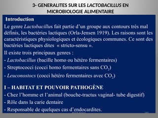3- GENERALITES SUR LES LACTOBACILLUS EN
MICROBIOLOGIE ALIMENTAIRE
Introduction
Le genre Lactobacillus fait partie d’un groupe aux contours très mal
définis, les bactéries lactiques (Orla-Jensen 1919). Les raisons sont les
caractéristiques physiologiques et écologiques communes. Ce sont des
bactéries lactiques dites « stricto-sensu ».
Il existe trois principaux genres :
- Lactobacillus (bacille homo ou hétéro fermentaires)
- Streptococci (cocci homo fermentaires sans CO2)
- Leuconostocs (cocci hétéro fermentaires avec CO2)
I – HABITAT ET POUVOIR PATHOGÈNE
- Chez l’homme et l’animal (bouche-tractus vaginal- tube digestif)
- Rôle dans la carie dentaire
- Responsable de quelques cas d’endocardites.
KOUA Amian 249
 