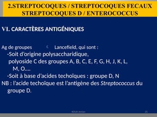 2.STREPTOCOQUES / STREPTOCOQUES FECAUX
STREPTOCOQUES D / ENTEROCOCCUS
VI. CARACTÈRES ANTIGÉNIQUES
Ag de groupes  Lancefield, qui sont :
-Soit d’origine polysaccharidique,
polyoside C des groupes A, B, C, E, F, G, H, J, K, L,
M, O….
-Soit à base d’acides techoïques : groupe D, N
NB : l’acide techoïque est l’antigène des Streptococcus du
groupe D.
KOUA Amian 25
 