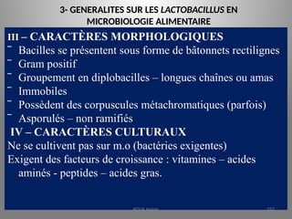 3- GENERALITES SUR LES LACTOBACILLUS EN
MICROBIOLOGIE ALIMENTAIRE
III – CARACTÈRES MORPHOLOGIQUES
‾ Bacilles se présentent sous forme de bâtonnets rectilignes
‾ Gram positif
‾ Groupement en diplobacilles – longues chaînes ou amas
‾ Immobiles
‾ Possèdent des corpuscules métachromatiques (parfois)
‾ Asporulés – non ramifiés
IV – CARACTÈRES CULTURAUX
Ne se cultivent pas sur m.o (bactéries exigentes)
Exigent des facteurs de croissance : vitamines – acides
aminés - peptides – acides gras.
KOUA Amian 252
 