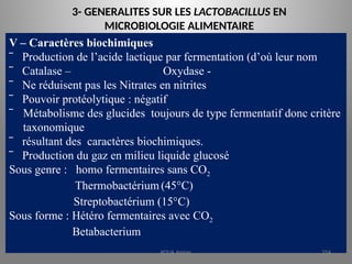 3- GENERALITES SUR LES LACTOBACILLUS EN
MICROBIOLOGIE ALIMENTAIRE
V – Caractères biochimiques
‾ Production de l’acide lactique par fermentation (d’où leur nom
‾ Catalase – Oxydase -
‾ Ne réduisent pas les Nitrates en nitrites
‾ Pouvoir protéolytique : négatif
‾ Métabolisme des glucides toujours de type fermentatif donc critère
taxonomique
‾ résultant des caractères biochimiques.
‾ Production du gaz en milieu liquide glucosé
Sous genre : homo fermentaires sans CO2
Thermobactérium (45°C)
Streptobactérium (15°C)
Sous forme : Hétéro fermentaires avec CO2
Betabacterium
KOUA Amian 254
 