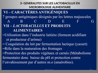 3- GENERALITES SUR LES LACTOBACILLUS EN
MICROBIOLOGIE ALIMENTAIRE
VI – CARACTÈRES ANTIGÉNIQUES
7 groupes antigéniques désignés par les lettres majuscules
A B C D E F G
VII – LACTOBACILLUS ET PRODUITS
ALIMENTAIRES
–Utilisation dans l’industrie laitière (ferment acidifiant
et producteur d’arôme)
– Coagulation du lait par fermentation lactique (yaourt)
–Rôle dans la maturation des fromages
–Protection des produits végétaux et carnés (Métabolisme
fermentaire donc baisse du pH et protection contre
l’envahissement par d’autres m.o (anaérobies).
KOUA Amian 255
 