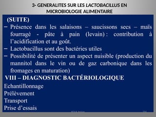 3- GENERALITES SUR LES LACTOBACILLUS EN
MICROBIOLOGIE ALIMENTAIRE
(SUITE)
– Présence dans les salaisons – saucissons secs – maïs
fourragé - pâte à pain (levain) : contribution à
l’acidification et au goût.
– Lactobacillus sont des bactéries utiles
– Possibilité de présenter un aspect nuisible (production du
mannitol dans le vin ou de gaz carbonique dans les
fromages en maturation)
VIII – DIAGNOSTIC BACTÉRIOLOGIQUE
Echantillonnage
Prélèvement
Transport
Prise d’essais KOUA Amian 256
 