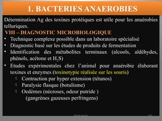 1. BACTERIES ANAEROBIES
Détermination Ag des toxines protéiques est utile pour les anaérobies
telluriques.
VIII – DIAGNOSTIC MICROBIOLOGIQUE
• Technique complexe possible dans un laboratoire spécialisé
• Diagnostic basé sur les études de produits de fermentation
• Identification des métabolites terminaux (alcools, aldéhydes,
phénols, acétone et H2S)
• Etudes expérimentales chez l’animal pour anaérobie élaborant
toxines et enzymes (toxinotypie réalisée sur les souris)
 Contraction par hyper extension (tétanos)
 Paralysie flasque (botulisme)
 Oedèmes (nécroses, odeur putride )
(gangrènes gazeuses perfringens)
KOUA Amian 265
 