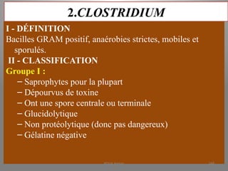 2.CLOSTRIDIUM
I - DÉFINITION
Bacilles GRAM positif, anaérobies strictes, mobiles et
sporulés.
II - CLASSIFICATION
Groupe I :
– Saprophytes pour la plupart
– Dépourvus de toxine
– Ont une spore centrale ou terminale
– Glucidolytique
– Non protéolytique (donc pas dangereux)
– Gélatine négative
KOUA Amian 268
 