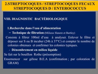 2.STREPTOCOQUES / STREPTOCOQUES FECAUX
STREPTOCOQUES D / ENTEROCOCCUS
VIII. DIAGNOSTIC BACTÉRIOLOGIQUE
1.Recherche dans l’eau d’alimentation
– Technique de filtration (Milieux Slanetz et Bartley)
Consiste à filtrer 100ml d’eau à analyser. Enlever le filtre et
déposer sur S ou B incuber (24h à 37°C) et compter le nombre de
colonies obtenues et confirmer les colonies typiques.
- Dénombrement en milieu liquide
Se fait sur le bouillon Rothe (présomption)
Ensemencer sur gélose B.E.A (confirmation ; par coloration de
GRAM)
KOUA Amian 27
 
