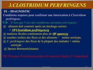3.CLOSTRIDIUM PERFRINGENS
IX – DIAGNOSTIC
Conditions requises pour confirmer une intoxication à Clostridium
perfringens.
N.B. : Il faut que l’une des conditions suivantes soit requise :
@ aliment doit contenir après un stockage correct
> 105
Clostridium perfringens/g
@ matières fécales contiennent plus de 106
spores/g
@ souches isolées des fèces et des aliments même serotype.
@ C. perfringens des fèces de la plupart des malades = même
serotype
@ Spores thermorésistantes
NB :Présence d’entérotoxine dans les matières fécales (++important)
KOUA Amian 275
 