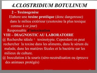 4.CLOSTRIDIUM BOTULINUM
2 – Toxinogenèse
Elabore une toxine protéique (donc dangereuse)
dans le milieu extérieur (exotoxine la plus toxique
connue à ce jour)
Responsable d’intoxination
VIII – DIAGNOSTIC AU LABORATOIRE
@ Recherche idéale toxinotypie. Cependant on peut
rechercher la toxine dans les aliments, dans le sérum du
malade, dans les matières fécales et la bactérie sur les
milieux de culture.
@ Inoculation à la souris (séro-neutralisation ou épreuve
des animaux protégés)
KOUA Amian 281
 