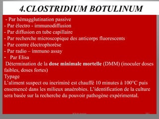 4.CLOSTRIDIUM BOTULINUM
- Par hémagglutination passive
- Par électro - immunodiffusion
- Par diffusion en tube capillaire
- Par recherche microscopique des anticorps fluorescents
- Par contre électrophorèse
- Par radio – immuno assay
- Par Elisa
Détermination de la dose minimale mortelle (DMM) (inoculer doses
faibles, doses fortes)
Typage
L’aliment suspect ou incriminé est chauffé 10 minutes à 100°C puis
ensemencé dans les milieux anaérobies. L’identification de la culture
sera basée sur la recherche du pouvoir pathogène expérimental.
KOUA Amian 282
 