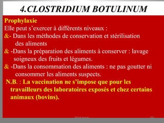 4.CLOSTRIDIUM BOTULINUM
Prophylaxie
Elle peut s’exercer à différents niveaux :
&- Dans les méthodes de conservation et stérilisation
des aliments
& -Dans la préparation des aliments à conserver : lavage
soigneux des fruits et légumes.
& -Dans la consommation des aliments : ne pas goutter ni
consommer les aliments suspects.
N.B. : La vaccination ne s’impose que pour les
travailleurs des laboratoires exposés et chez certains
animaux (bovins).
KOUA Amian 283
 