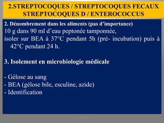 2.STREPTOCOQUES / STREPTOCOQUES FECAUX
STREPTOCOQUES D / ENTEROCOCCUS
2. Dénombrement dans les aliments (pas d’importance)
10 g dans 90 ml d’eau peptonée tamponnée,
isoler sur BEA à 37°C pendant 5h (pré- incubation) puis à
42°C pendant 24 h.
3. Isolement en microbiologie médicale
- Gélose au sang
- BEA (gélose bile, esculine, azide)
- Identification
KOUA Amian 29
 