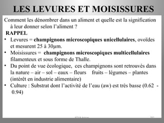 LES LEVURES ET MOISISSURES
Comment les dénombrer dans un aliment et quelle est la signification
à leur donner selon l’aliment ?
RAPPEL
• Levures = champignons microscopiques unicellulaires, ovoïdes
et mesurent 25 à 30µm.
• Moisissures = champignons microscopiques multicellulaires
filamenteux et sous forme de Thalle.
• Du point de vue écologique, ces champignons sont retrouvés dans
la nature – air – sol – eaux – fleurs – fruits – légumes – plantes
(intérêt en industrie alimentaire)
• Culture : Substrat dont l’activité de l’eau (aw) est très basse (0.62 -
0.94)
KOUA Amian 292
 