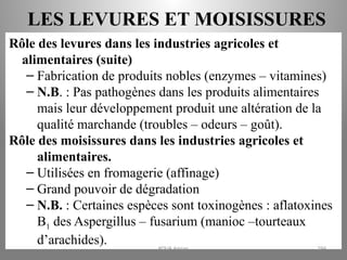 LES LEVURES ET MOISISSURES
Rôle des levures dans les industries agricoles et
alimentaires (suite)
– Fabrication de produits nobles (enzymes – vitamines)
– N.B. : Pas pathogènes dans les produits alimentaires
mais leur développement produit une altération de la
qualité marchande (troubles – odeurs – goût).
Rôle des moisissures dans les industries agricoles et
alimentaires.
– Utilisées en fromagerie (affinage)
– Grand pouvoir de dégradation
– N.B. : Certaines espèces sont toxinogènes : aflatoxines
B1 des Aspergillus – fusarium (manioc –tourteaux
d’arachides). KOUA Amian 294
 