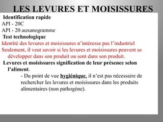 LES LEVURES ET MOISISSURES
Identification rapide
API - 20C
API - 20 auxanogramme
Test technologique
Identité des levures et moisissures n’intéresse pas l’industriel
Seulement, il veut savoir si les levures et moisissures peuvent se
développer dans son produit ou sont dans son produit.
Levures et moisissures signification de leur présence selon
l’aliment.
- Du point de vue hygiénique, il n’est pas nécessaire de
rechercher les levures et moisissures dans les produits
alimentaires (non pathogène).
KOUA Amian 299
 