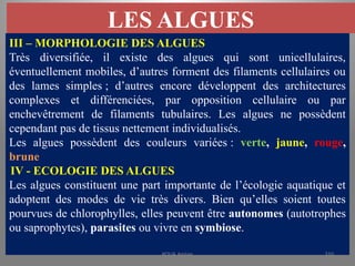 LES ALGUES
III – MORPHOLOGIE DES ALGUES
Très diversifiée, il existe des algues qui sont unicellulaires,
éventuellement mobiles, d’autres forment des filaments cellulaires ou
des lames simples ; d’autres encore développent des architectures
complexes et différenciées, par opposition cellulaire ou par
enchevêtrement de filaments tubulaires. Les algues ne possèdent
cependant pas de tissus nettement individualisés.
Les algues possèdent des couleurs variées : verte, jaune, rouge,
brune
IV - ECOLOGIE DES ALGUES
Les algues constituent une part importante de l’écologie aquatique et
adoptent des modes de vie très divers. Bien qu’elles soient toutes
pourvues de chlorophylles, elles peuvent être autonomes (autotrophes
ou saprophytes), parasites ou vivre en symbiose.
KOUA Amian 310
 