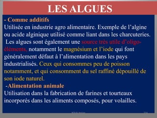 LES ALGUES
- Comme additifs
Utilisée en industrie agro alimentaire. Exemple de l’algine
ou acide alginique utilisé comme liant dans les charcuteries.
Les algues sont également une source très utile d’oligo-
éléments, notamment le magnésium et l’iode qui font
généralement défaut à l’alimentation dans les pays
industrialisés. Ceux qui consommes peu de poisson
notamment, et qui consomment du sel raffiné dépouillé de
son iode naturel.
-Alimentation animale
Utilisation dans la fabrication de farines et tourteaux
incorporés dans les aliments composés, pour volailles.
KOUA Amian 314
 