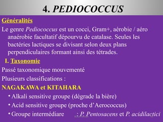 4. PEDIOCOCCUS
Généralités
Le genre Pediococcus est un cocci, Gram+, aérobie / aéro
anaérobie facultatif dépourvu de catalase. Seules les
bactéries lactiques se divisant selon deux plans
perpendiculaires formant ainsi des tétrades.
I. Taxonomie
Passé taxonomique mouvementé
Plusieurs classifications :
NAGAKAWA et KITAHARA
• Alkali sensitive groupe (dégrade la bière)
• Acid sensitive groupe (proche d’Aerococcus)
• Groupe intermédiare : P. Pentosacens et P. acidilactici
KOUA Amian 34
 