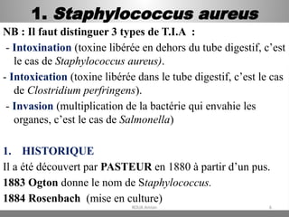 1. Staphylococcus aureus
NB : Il faut distinguer 3 types de T.I.A :
- Intoxination (toxine libérée en dehors du tube digestif, c’est
le cas de Staphylococcus aureus).
- Intoxication (toxine libérée dans le tube digestif, c’est le cas
de Clostridium perfringens).
- Invasion (multiplication de la bactérie qui envahie les
organes, c’est le cas de Salmonella)
1. HISTORIQUE
Il a été découvert par PASTEUR en 1880 à partir d’un pus.
1883 Ogton donne le nom de Staphylococcus.
1884 Rosenbach (mise en culture)
KOUA Amian 6
 