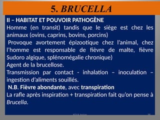 5. BRUCELLA
II – HABITAT ET POUVOIR PATHOGÈNE
Homme (en transit) tandis que le siège est chez les
animaux (ovins, caprins, bovins, porcins)
Provoque avortement épizootique chez l’animal, chez
l’homme est responsable de fièvre de malte, fièvre
Sudoro algique, splénomégalie chronique)
Agent de la brucellose.
Transmission par contact - inhalation – inoculation –
ingestion d’aliments souillés.
N.B. Fièvre abondante, avec transpiration
La rafle après inspiration + transpiration fait qu’on pense à
Brucella.
KOUA Amian 98
 