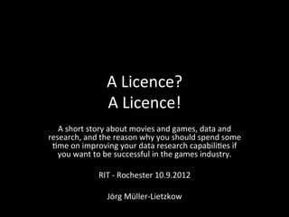 A	
  Licence?	
  
                       A	
  Licence!	
  
   A	
  short	
  story	
  about	
  movies	
  and	
  games,	
  data	
  and	
  
research,	
  and	
  the	
  reason	
  why	
  you	
  should	
  spend	
  some	
  
 ;me	
  on	
  improving	
  your	
  data	
  research	
  capabili;es	
  if	
  
   you	
  want	
  to	
  be	
  successful	
  in	
  the	
  games	
  industry.	
  
                                         	
  
                     RIT	
  -­‐	
  Rochester	
  10.9.2012	
  
                                         	
  
                          Jörg	
  Müller-­‐Lietzkow	
  
 
