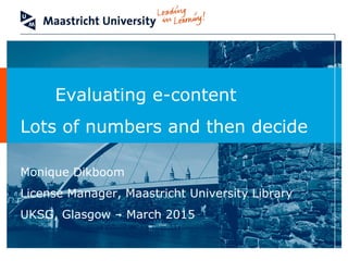 Evaluating e-content
Lots of numbers and then decide
Monique Dikboom
License Manager, Maastricht University Library
UKSG, Glasgow – March 2015
 