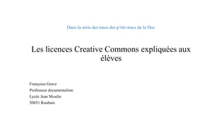 Dans la série des tutos des p’tits trucs de la DocLes licences Creative Commons expliquées aux élèves 
Françoise Grave 
Professeur documentaliste 
Lycée Jean Moulin 
50051 Roubaix  