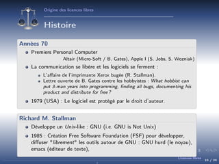 Origine des licences libres

Histoire
Années 70
Premiers Personal Computer
Altair (Micro-Soft / B. Gates), Apple I (S. Jobs, S. Wozniak)

La communication se libère et les logiciels se ferment :
L’aﬀaire de l’imprimante Xerox bugée (R. Stallman).
Lettre ouverte de B. Gates contre les hobbyistes : What hobbist can
put 3-man years into programming, ﬁnding all bugs, documenting his
product and distribute for free ?

1979 (USA) : Le logiciel est protégé par le droit d’auteur.

Richard M. Stallman
Développe un Unix-like : GNU (i.e. GNU is Not Unix)
1985 : Création Free Software Foundation (FSF) pour développer,
diﬀuser "librement" les outils autour de GNU : GNU hurd (le noyau),
emacs (éditeur de texte),
Licences libres

10 / 20

 