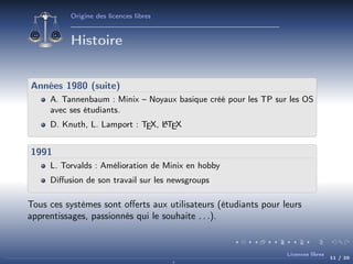 Origine des licences libres

Histoire
Années 1980 (suite)
A. Tannenbaum : Minix – Noyaux basique créé pour les TP sur les OS
avec ses étudiants.
A
D. Knuth, L. Lamport : TEX, LTEX

1991
L. Torvalds : Amélioration de Minix en hobby
Diﬀusion de son travail sur les newsgroups

Tous ces systèmes sont oﬀerts aux utilisateurs (étudiants pour leurs
apprentissages, passionnés qui le souhaite . . .).

Licences libres

11 / 20

 