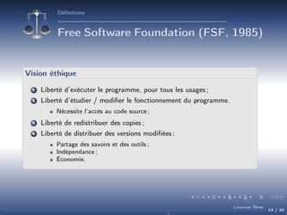 Déﬁnitions

Free Software Foundation (FSF, 1985)

Vision éthique
1

Liberté d’exécuter le programme, pour tous les usages ;

2

Liberté d’étudier / modiﬁer le fonctionnement du programme.
Nécessite l’accès au code source ;

3

Liberté de redistribuer des copies ;

4

Liberté de distribuer des versions modiﬁées ;
Partage des savoirs et des outils ;
Indépendance ;
Économie.

Licences libres

13 / 20

 