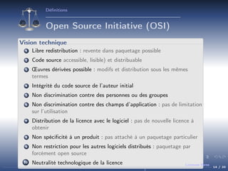 Déﬁnitions

Open Source Initiative (OSI)
Vision technique
1

Libre redistribution : revente dans paquetage possible

2

Code source accessible, lisible) et distribuable

3

Œuvres dérivées possible : modifs et distribution sous les mêmes
termes

4

Intégrité du code source de l’auteur initial

5

Non discrimination contre des personnes ou des groupes

6

Non discrimination contre des champs d’application : pas de limitation
sur l’utilisation

7

Distribution de la licence avec le logiciel : pas de nouvelle licence à
obtenir

8

Non spéciﬁcité à un produit : pas attaché à un paquetage particulier

9

Non restriction pour les autres logiciels distribués : paquetage par
forcément open source

10

Neutralité technologique de la licence

Licences libres

14 / 20

 