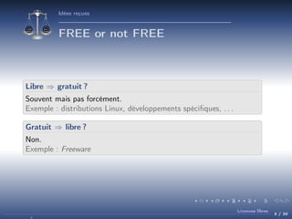 Idées reçues

FREE or not FREE

Libre ⇒ gratuit ?
Souvent mais pas forcément.
Exemple : distributions Linux, développements spéciﬁques, . . .
Gratuit ⇒ libre ?
Non.
Exemple : Freeware

Licences libres

3 / 20

 