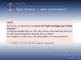 Idées reçues

Sans licence ⇒ sans contrainte ?

NON !
En France, un logiciel est une œuvre de l’esprit protégée par le droit
d’auteur a
Un logiciel possède donc un titre, des auteurs, mais aussi des droits qui
lui sont automatiquement associés dès sa création.
Ceci englobe le code source, les exécutables, et la documentation.
a. Article L. 112-2 du Code de la propriété intellectuelle.

Licences libres

7 / 20

 