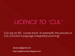 LICENCE TO ‘CLIL’
CLIL-ing an EFL course book to exemplify the process of
CLIL (Content Language Integrated Learning)
1
aliciartusi@gmail.com
http://englishmixsite.blogspot.com
 