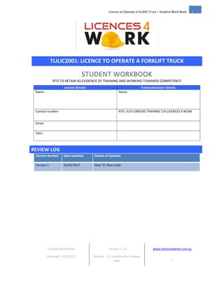 Student Work Book Version – 1.0 www.licences4work.com.au
Released - 02022017 Review – 12 months after release
date 1
1
Licence to Operate a Forklift Truck – Student Work Book
TLILIC2001: LICENCE TO OPERATE A FORKLIFT TRUCK
STUDENT WORKBOOK
RTO TO RETAIN AS EVIDENCE OF TRAINING AND WORKING TOWARDS COMPETENCY
Learner Details: Trainer/Assessor Details:
Name: Name:
Contact number: RTO: JUST CAREERS TRAINING T/A LICENCES 4 WORK
Email:
Date:
REVIEW LOG
Version Number Date Updated Details of Updates
Version 1 02/02/2017 New TP, New Code
 