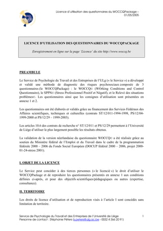 Licence d’utilisation des questionnaires du WOCCQPackage –
                                                                            01/05/2005




   LICENCE D’UTILISATION DES QUESTIONNAIRES DU WOCCQPACKAGE

         Enregistrement en ligne sur la page ‘Licence’ du site http://www.woccq.be




PREAMBULE

Le Service de Psychologie du Travail et des Entreprises de l’ULg (« le Service ») a développé
et validé une méthode de diagnostic des risques psychosociaux composée de 3
questionnaires (le WOCCQPackage) : le WOCCQ© (WOrking Conditions and Control
Questionnaire), le SPPN© (Stress Professionnel Positif et Négatif), et le Relevé des situations
problèmes©. Les questionnaires ainsi que les consignes d’utilisation sont présentées en
annexe 1 et 2.

Les questionnaires ont été élaborés et validés grâce au financement des Services Fédéraux des
Affaires scientifiques, techniques et culturelles (contrats ST/12/011-1994-1998, PS/12/04-
1999-2000 et PS/12/29 – 1999-2003).

Les articles 10.6 des contrats de recherche n° ST/12/011 et PS/12/29 permettent à l’Université
de Liège d’utiliser le plus largement possible les résultats obtenus.

La validation de la version néerlandaise du questionnaire WOCCQ© a été réalisée grâce au
soutien du Ministère fédéral de l’Emploi et du Travail dans le cadre de la programmation
fédérale 2000 – 2006 du Fonds Social Européen (DOCUP fédéral 2000 – 2006, projet 2000-
01-24-stress 2001).


I. OBJET DE LA LICENCE

Le Service peut concéder à des tierces personnes (« le licencié ») le droit d’utiliser le
WOCCQPackage et de reproduire les questionnaires présentés en annexe 1 aux conditions
définies ci-après, et pour des objectifs scientifiques/pédagogiques ou autres (expertise,
consultance).

II. TERRITOIRE

Les droits de licence d’utilisation et de reproduction visés à l’article I sont concédés sans
limitation de territoire.


Service de Psychologie du Travail et des Entreprises de l’Université de Liège                1
Personne de contact : Stéphanie Péters (s.peters@ulg.ac.be - 0032 4 366 20 91)
 