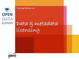 DATA
SUPPORT
OPEN
Training Module 2.5
Data & metadata
licensing
PwC firms help organisations and individuals create the value they’re looking for. We’re a network of firms in 158 countries with close to 180,000 people who are committed to
delivering quality in assurance, tax and advisory services. Tell us what matters to you and find out more by visiting us at www.pwc.com.
PwC refers to the PwC network and/or one or more of its member firms, each of which is a separate legal entity. Please see www.pwc.com/structure for further details.
 