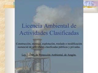 Licencia Ambiental de Actividades Clasificadas Construcción, montaje, explotación, traslado o modificación sustancial de actividades clasificadas públicas y privadas. Ley 7/2006, de Protección Ambiental, de Aragón. http://www.flickr.com/photos/estribiyo/1569044984/ 