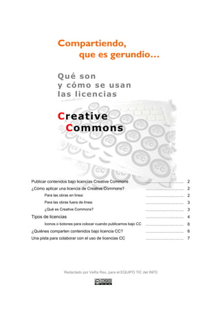Compartiendo,
                  que es gerundio…

               Qué son
               y cómo se usan
               las licencias


               Creative
                Commons




Publicar contenidos bajo licencias Creative Commons              ………………………. 2
¿Cómo aplicar una licencia de Creative Commons?                  ………………………. 2
       Para las obras en línea:                                  ………………………. 2
       Para las obras fuera de línea:                            ………………………. 3
       ¿Qué es Creative Commons?                                 ………………………. 3
Tipos de licencias                                               ………………………. 4
       Iconos o botones para colocar cuando publicamos bajo CC   ………………………. 6
¿Quiénes comparten contenidos bajo licencia CC?                  ………………………. 6
Una pista para colaborar con el uso de licencias CC              ………………………. 7




                   Redactado por VeRa Rex, para el EQUIPO TIC del INFD
 