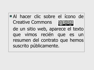 Al hacer clic sobre el ícono de Creative Commons  de un sitio web, aparece el texto que vimos recién que es un resumen del contrato que hemos suscrito públicamente. 