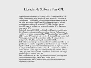 Una de las más utilizadas es la Licencia Pública General de GNU (GNU GPL). El autor conserva los derechos de autor (copyright), y permite la redistribución y modificación bajo términos diseñados para asegurarse de que todas las versiones modificadas del software permanecen bajo los términos más restrictivos de la propia GNU GPL. Esto hace que sea imposible crear un producto con partes no licenciadas GPL: el conjunto tiene que ser GPL. Es decir, la licencia GNU GPL posibilita la modificación y redistribución del software, pero únicamente bajo esa misma licencia. Y añade que si se reutiliza en un mismo programa código &quot;A&quot; licenciado bajo licencia GNU GPL y código &quot;B&quot; licenciado bajo otro tipo de licencia libre, el código final &quot;C&quot;, independientemente de la cantidad y calidad de cada uno de los códigos &quot;A&quot; y &quot;B&quot;, debe estar bajo la licencia GNU GPL. En la práctica esto hace que las licencias de software libre se dividan en dos grandes grupos, aquellas que pueden ser mezcladas con código licenciado bajo GNU GPL (y que inevitablemente desaparecerán en el proceso, al ser el código resultante licenciado bajo GNU GPL) y las que no lo permiten al incluir mayores u otros requisitos que no contemplan ni admiten la GNU GPL y que por lo tanto no pueden ser enlazadas ni mezcladas con código gobernado por la licencia GNU GPL. En el sitio web oficial de GNU hay una lista de licencias que cumplen las condiciones impuestas por la GNU GPL y otras que no. Aproximadamente el 60% del software licenciado como software libre emplea una licencia GPL. Licencias de Software libre GPL 
