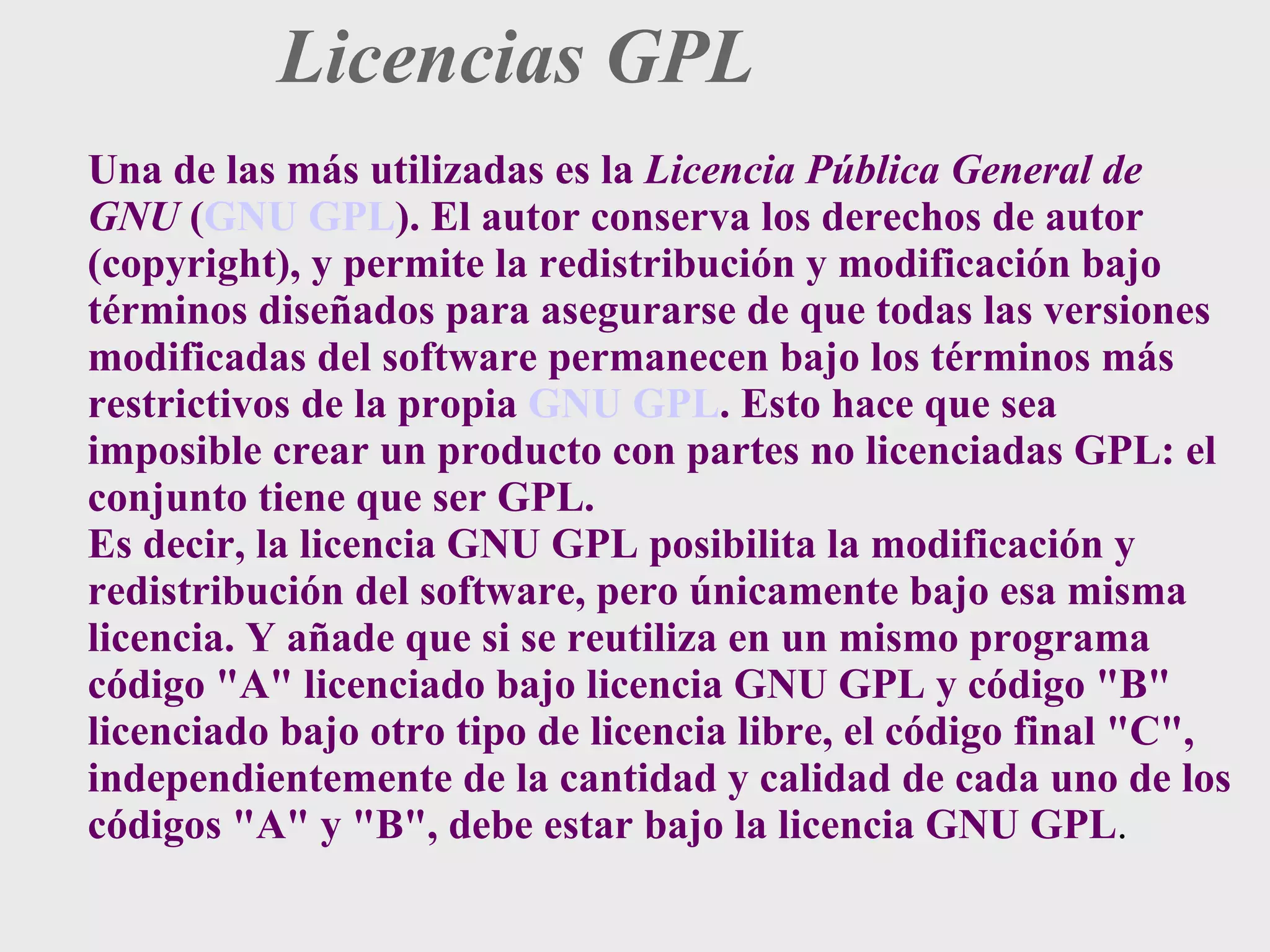Licencias GPL Una de las más utilizadas es la  Licencia Pública General de GNU  ( GNU GPL ). El autor conserva los derechos de autor (copyright), y permite la redistribución y modificación bajo términos diseñados para asegurarse de que todas las versiones modificadas del software permanecen bajo los términos más restrictivos de la propia  GNU GPL . Esto hace que sea imposible crear un producto con partes no licenciadas GPL: el conjunto tiene que ser GPL. Es decir, la licencia GNU GPL posibilita la modificación y redistribución del software, pero únicamente bajo esa misma licencia. Y añade que si se reutiliza en un mismo programa código &quot;A&quot; licenciado bajo licencia GNU GPL y código &quot;B&quot; licenciado bajo otro tipo de licencia libre, el código final &quot;C&quot;, independientemente de la cantidad y calidad de cada uno de los códigos &quot;A&quot; y &quot;B&quot;, debe estar bajo la licencia GNU GPL . 