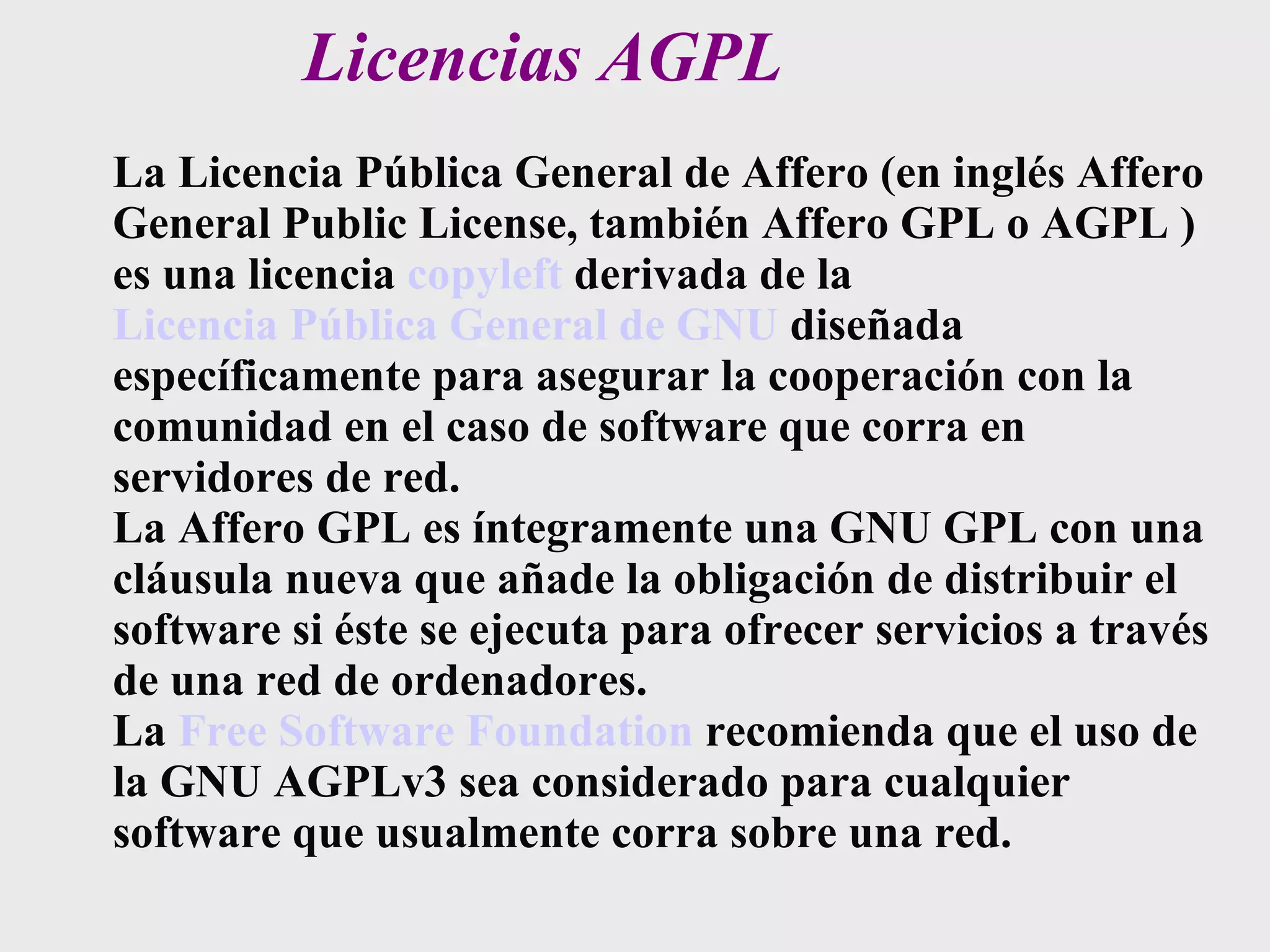 Licencias AGPL La Licencia Pública General de Affero (en inglés Affero General Public License, también Affero GPL o AGPL ) es una licencia  copyleft  derivada de la  Licencia Pública General de GNU  diseñada específicamente para asegurar la cooperación con la comunidad en el caso de software que corra en servidores de red. La Affero GPL es íntegramente una GNU GPL con una cláusula nueva que añade la obligación de distribuir el software si éste se ejecuta para ofrecer servicios a través de una red de ordenadores. La  Free Software Foundation  recomienda que el uso de la GNU AGPLv3 sea considerado para cualquier software que usualmente corra sobre una red. 