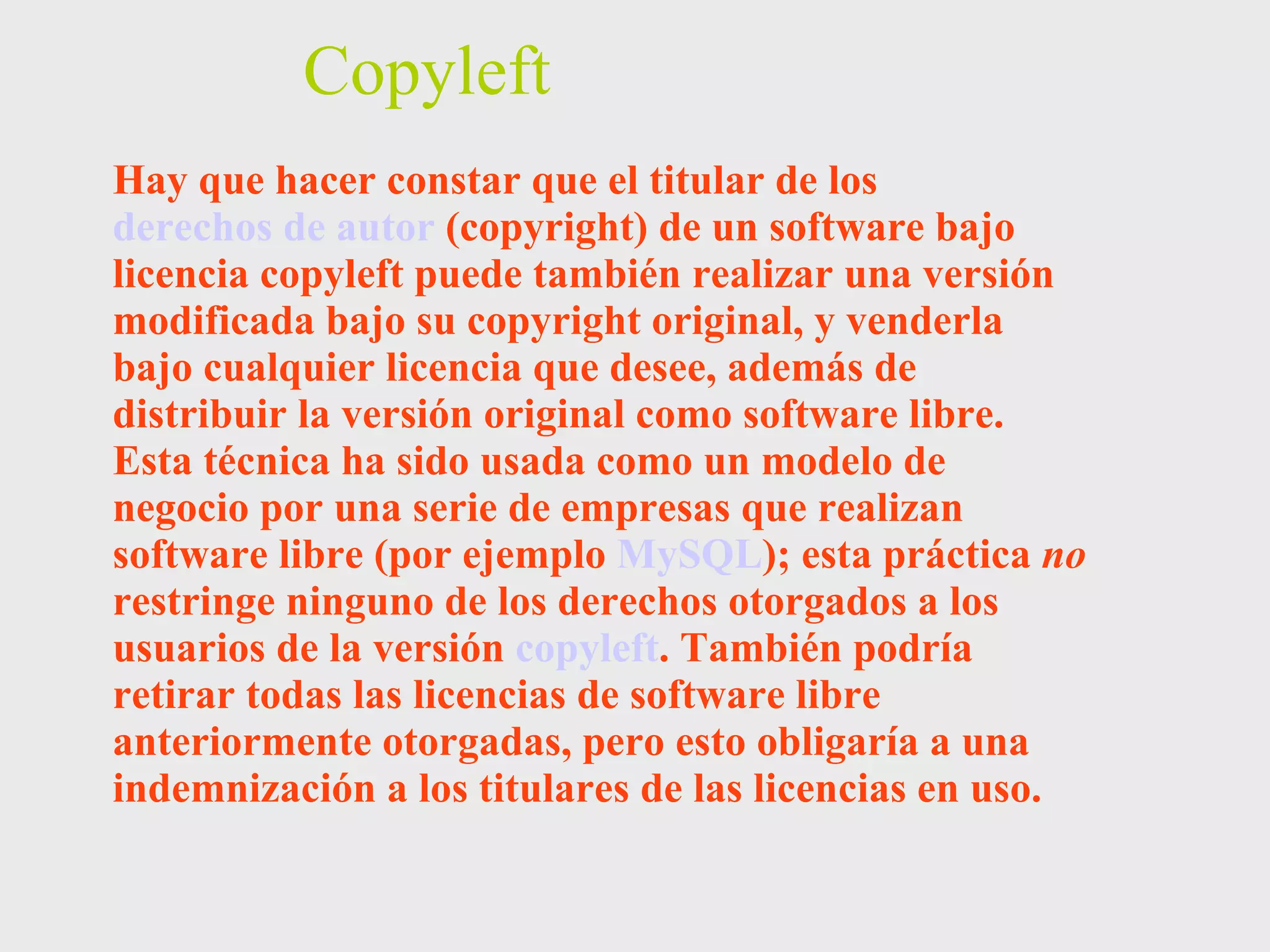 Copyleft Hay que hacer constar que el titular de los  derechos de autor  (copyright) de un software bajo licencia copyleft puede también realizar una versión modificada bajo su copyright original, y venderla bajo cualquier licencia que desee, además de distribuir la versión original como software libre. Esta técnica ha sido usada como un modelo de negocio por una serie de empresas que realizan software libre (por ejemplo  MySQL ); esta práctica  no  restringe ninguno de los derechos otorgados a los usuarios de la versión  copyleft . También podría retirar todas las licencias de software libre anteriormente otorgadas, pero esto obligaría a una indemnización a los titulares de las licencias en uso. 