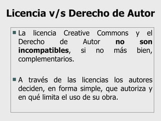 Licencia v/s Derecho de Autor La licencia Creative Commons y el Derecho de Autor  no son incompatibles , si no más bien, complementarios. A través de las licencias los autores deciden, en forma simple, que autoriza y en qué limita el uso de su obra. 