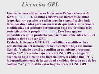 Licencias GPL Una de las más utilizadas es la  Licencia Pública General de GNU  ( GNU GPL ). El autor conserva los derechos de autor (copyright), y permite la redistribución y modificación bajo términos diseñados para asegurarse de que todas las versiones modificadas del software permanecen bajo los términos más restrictivos de la propia  GNU GPL . Esto hace que sea imposible crear un producto con partes no licenciadas GPL: el conjunto tiene que ser GPL. Es decir, la licencia GNU GPL posibilita la modificación y redistribución del software, pero únicamente bajo esa misma licencia. Y añade que si se reutiliza en un mismo programa código "A" licenciado bajo licencia GNU GPL y código "B" licenciado bajo otro tipo de licencia libre, el código final "C", independientemente de la cantidad y calidad de cada uno de los códigos "A" y "B", debe estar bajo la licencia GNU GPL . 