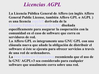 Licencias AGPL La Licencia Pública General de Affero (en inglés Affero General Public License, también Affero GPL o AGPL ) es una licencia  copyleft  derivada de la  Licencia Pública General de GNU  diseñada específicamente para asegurar la cooperación con la comunidad en el caso de software que corra en servidores de red. La Affero GPL es íntegramente una GNU GPL con una cláusula nueva que añade la obligación de distribuir el software si éste se ejecuta para ofrecer servicios a través de una red de ordenadores. La  Free Software Foundation  recomienda que el uso de la GNU AGPLv3 sea considerado para cualquier software que usualmente corra sobre una red. 